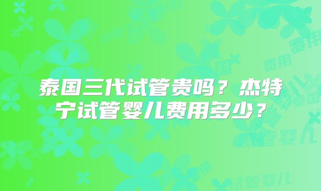 泰国三代试管贵吗?杰特宁试管婴儿费用多少?