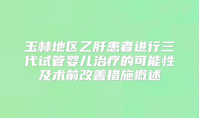 玉林地区乙肝患者进行三代试管婴儿治疗的可能性及术前改善措施概述