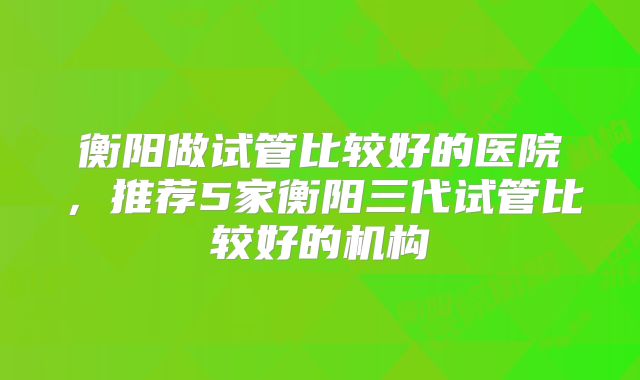 衡阳做试管比较好的医院,推荐5家衡阳三代试管比较好的机构