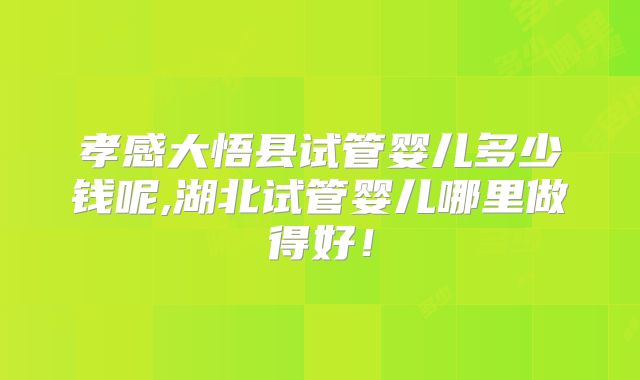 孝感大悟县试管婴儿多少钱呢,湖北试管婴儿哪里做得好！