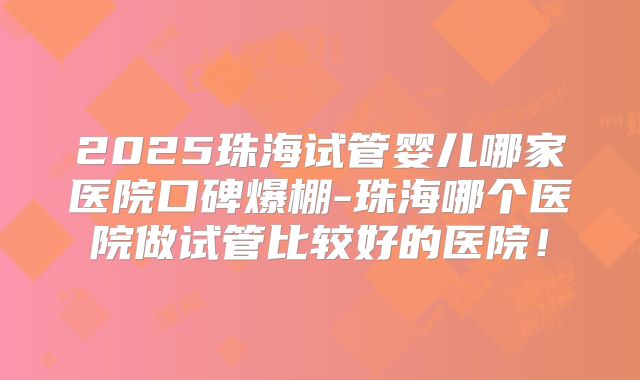 2025珠海试管婴儿哪家医院口碑爆棚-珠海哪个医院做试管比较好的医院！