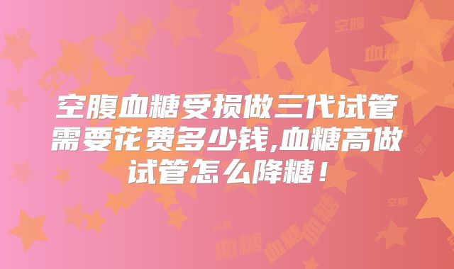 空腹血糖受损做三代试管需要花费多少钱,血糖高做试管怎么降糖!