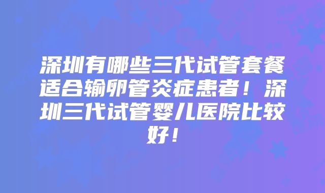 深圳有哪些三代试管套餐适合输卵管炎症患者！深圳三代试管婴儿医院比较好！