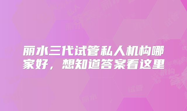 丽水三代试管私人机构哪家好,想知道答案看这里