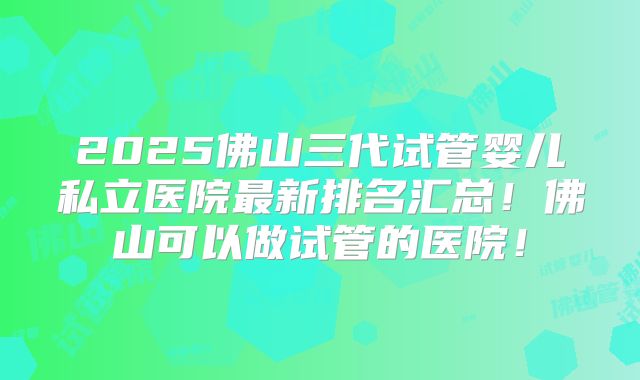 2025佛山三代试管婴儿私立医院最新排名汇总!佛山可以做试管的医院!