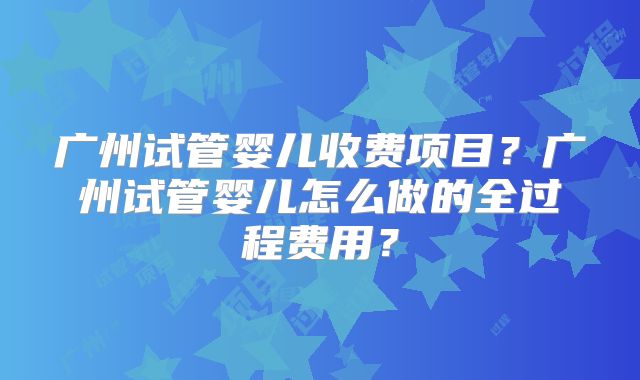 广州试管婴儿收费项目?广州试管婴儿怎么做的全过程费用?