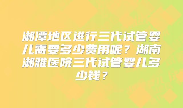 湘潭地区进行三代试管婴儿需要多少费用呢?湖南湘雅医院三代试管婴儿多少钱?