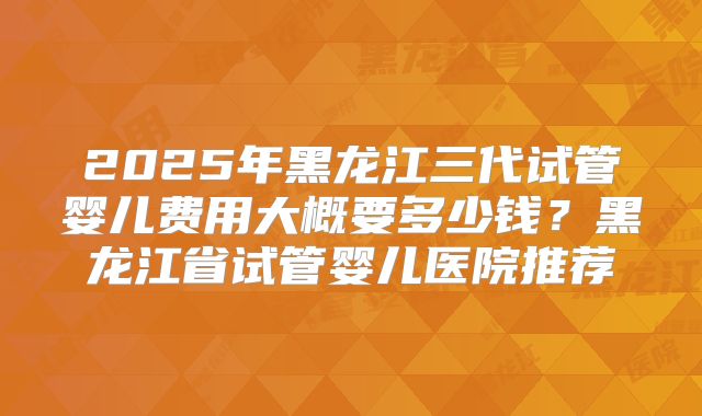 2025年黑龙江三代试管婴儿费用大概要多少钱?黑龙江省试管婴儿医院推荐