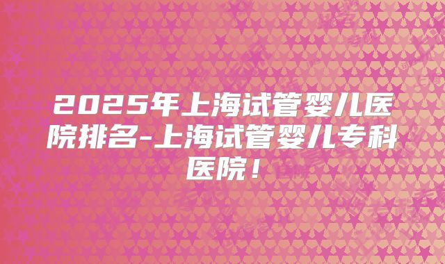 2025年上海试管婴儿医院排名-上海试管婴儿专科医院!