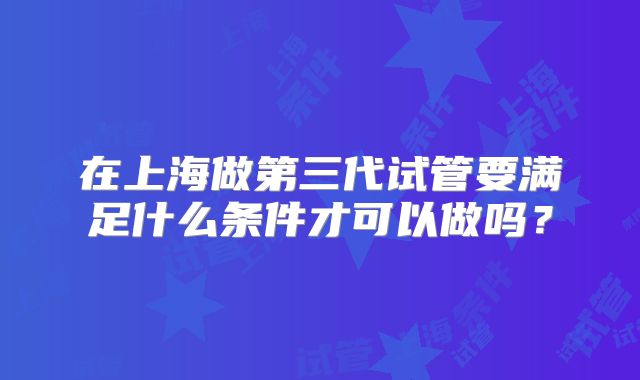 在上海做第三代试管要满足什么条件才可以做吗?