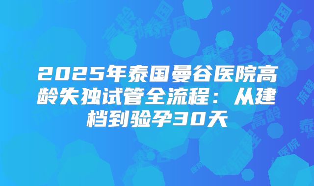 2025年泰国曼谷医院高龄失独试管全流程:从建档到验孕30天