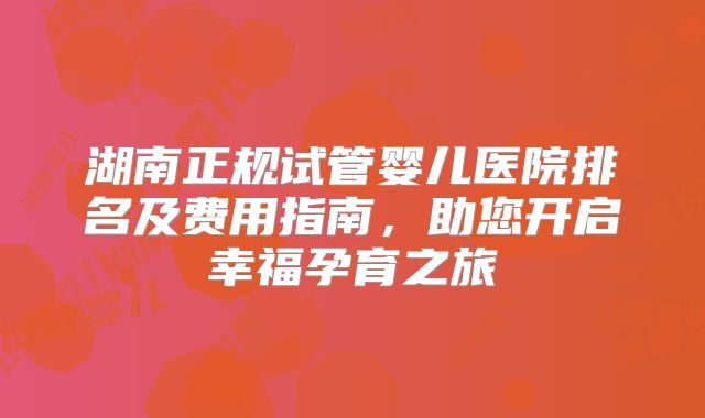 湖南正规试管婴儿医院排名及费用指南,助您开启幸福孕育之旅