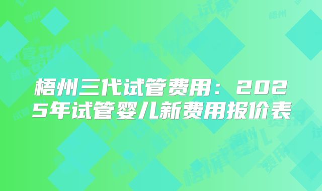 梧州三代试管费用:2025年试管婴儿新费用报价表