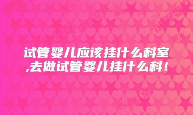 试管婴儿应该挂什么科室,去做试管婴儿挂什么科！