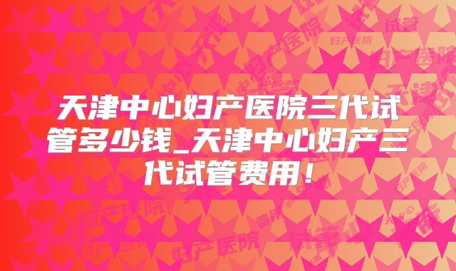 天津中心妇产医院三代试管多少钱_天津中心妇产三代试管费用!