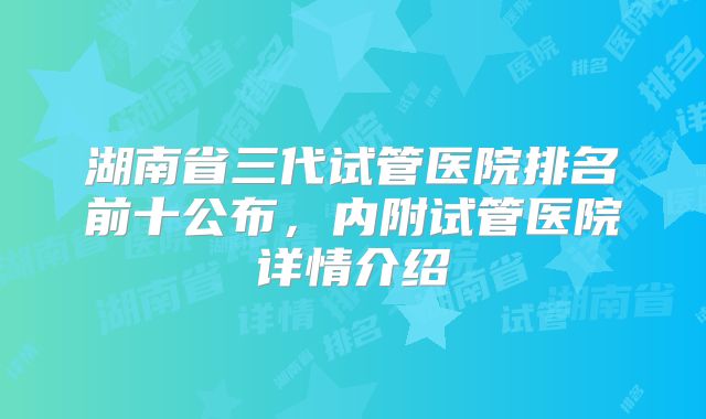 湖南省三代试管医院排名前十公布,内附试管医院详情介绍