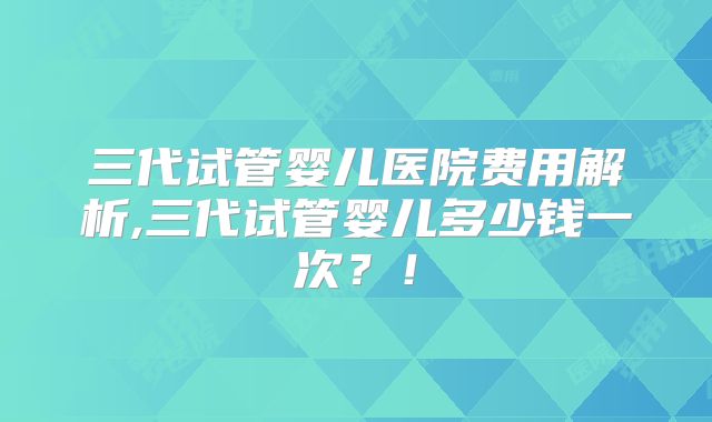 三代试管婴儿医院费用解析,三代试管婴儿多少钱一次？！