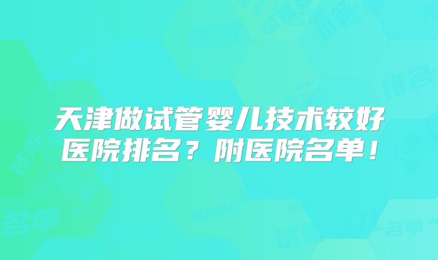 天津做试管婴儿技术较好医院排名？附医院名单！