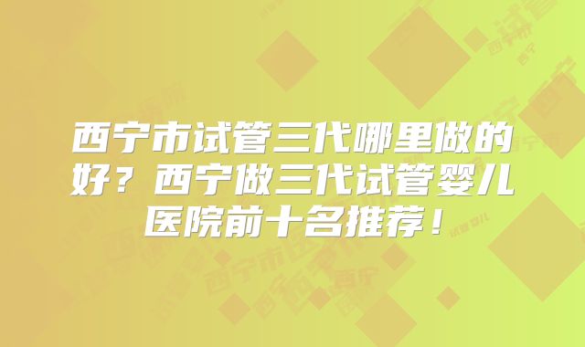 西宁市试管三代哪里做的好?西宁做三代试管婴儿医院前十名推荐!