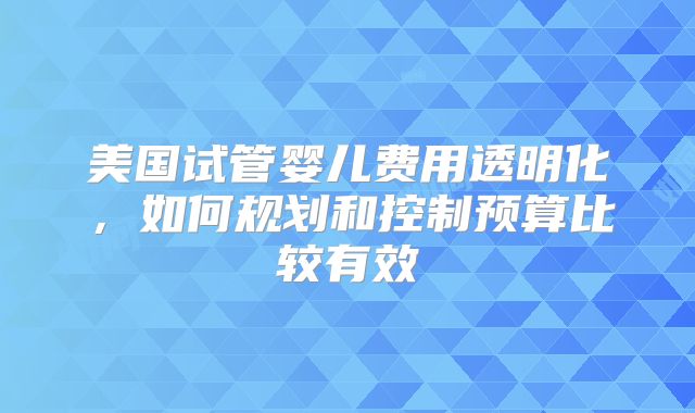 美国试管婴儿费用透明化,如何规划和控制预算比较有效
