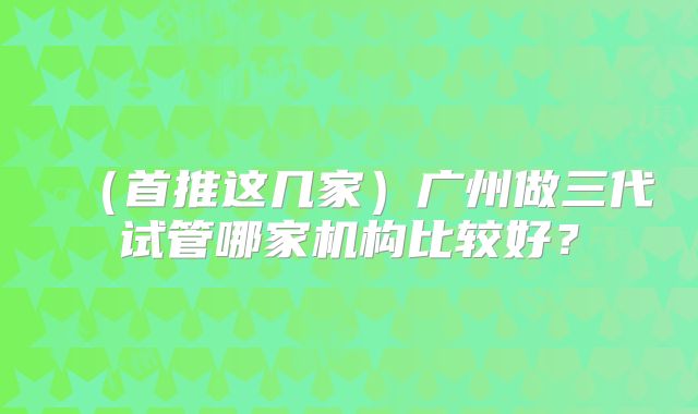 （首推这几家）广州做三代试管哪家机构比较好？