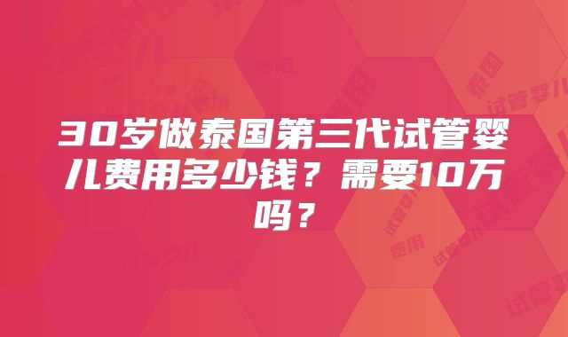 30岁做泰国第三代试管婴儿费用多少钱？需要10万吗？