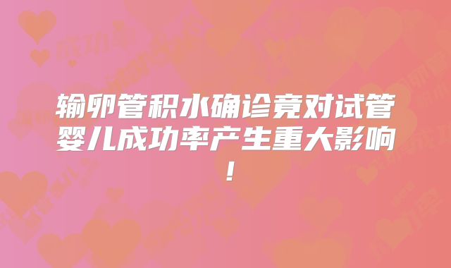 输卵管积水确诊竟对试管婴儿成功率产生重大影响!