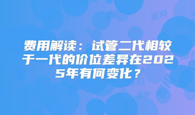 费用解读:试管二代相较于一代的价位差异在2025年有何变化?