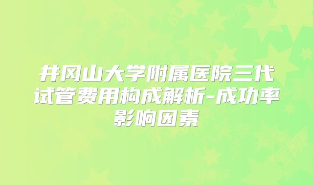 井冈山大学附属医院三代试管费用构成解析-成功率影响因素