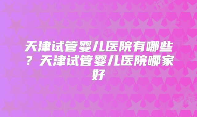 天津试管婴儿医院有哪些？天津试管婴儿医院哪家好