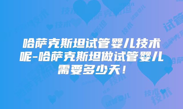 哈萨克斯坦试管婴儿技术呢-哈萨克斯坦做试管婴儿需要多少天!