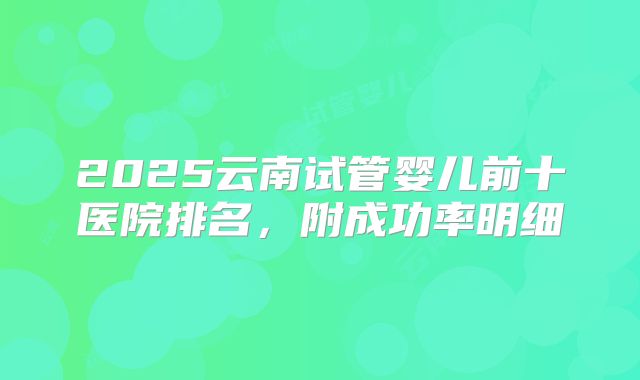 2025云南试管婴儿前十医院排名，附成功率明细