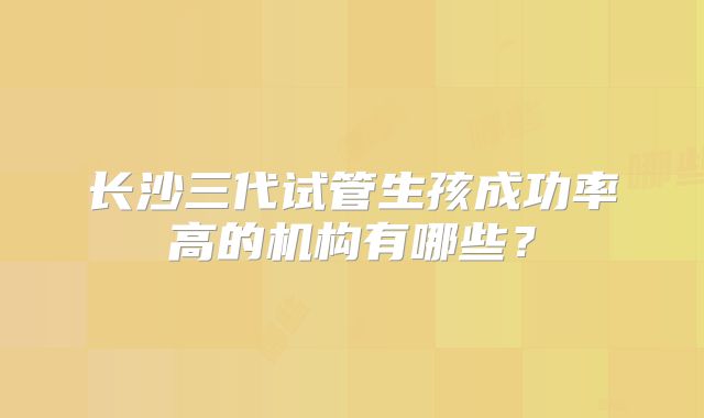 长沙三代试管生孩成功率高的机构有哪些?