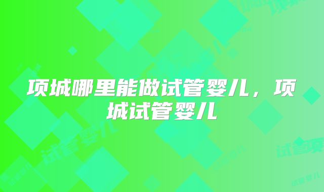 项城哪里能做试管婴儿,项城试管婴儿