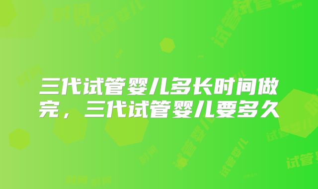 三代试管婴儿多长时间做完，三代试管婴儿要多久