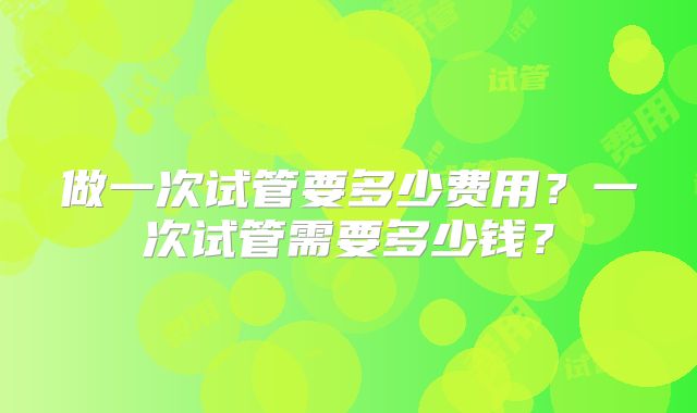 做一次试管要多少费用?一次试管需要多少钱?