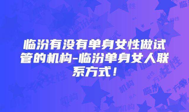 临汾有没有单身女性做试管的机构-临汾单身女人联系方式！