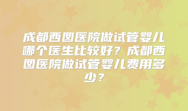 成都西囡医院做试管婴儿哪个医生比较好？成都西囡医院做试管婴儿费用多少？