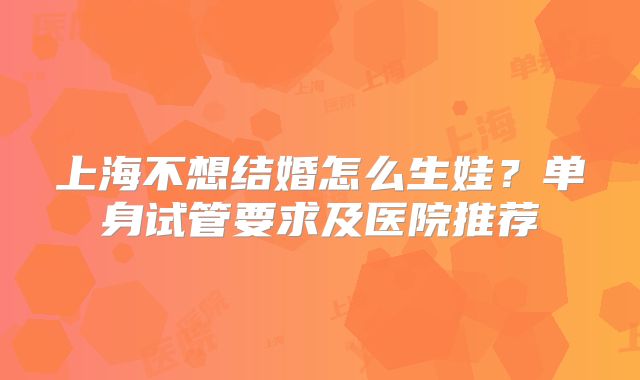 上海不想结婚怎么生娃？单身试管要求及医院推荐