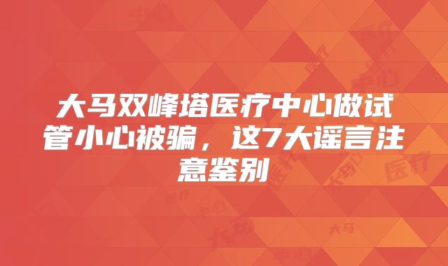 大马双峰塔医疗中心做试管小心被骗,这7大谣言注意鉴别
