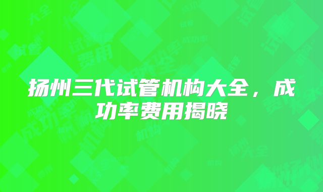 扬州三代试管机构大全，成功率费用揭晓