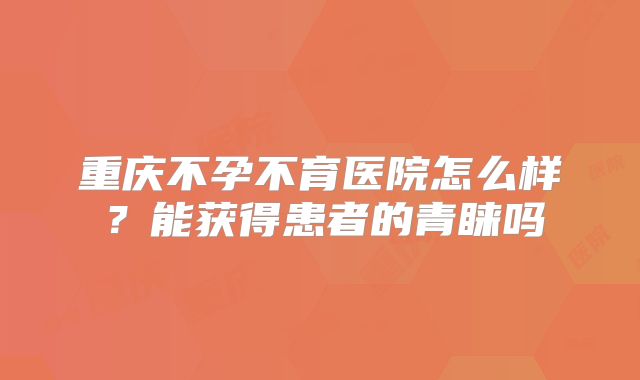 重庆不孕不育医院怎么样？能获得患者的青睐吗