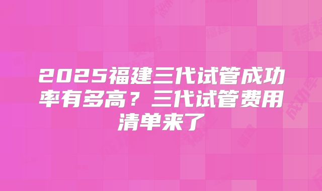2025福建三代试管成功率有多高?三代试管费用清单来了