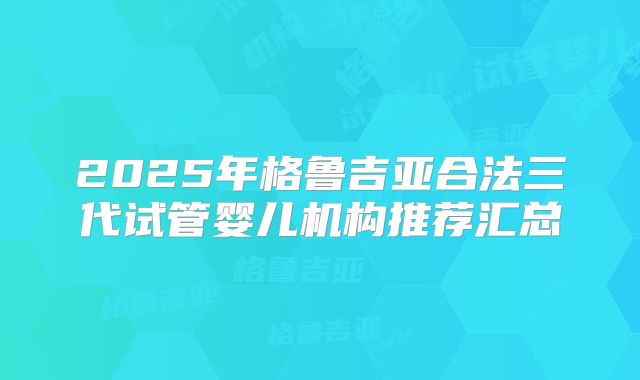 2025年格鲁吉亚合法三代试管婴儿机构推荐汇总