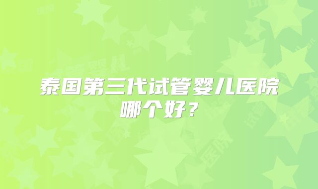 泰国第三代试管婴儿医院哪个好？