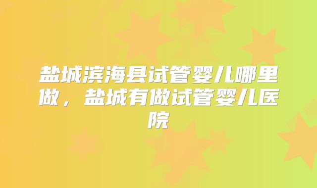盐城滨海县试管婴儿哪里做，盐城有做试管婴儿医院