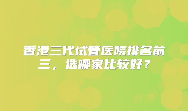香港三代试管医院排名前三,选哪家比较好?