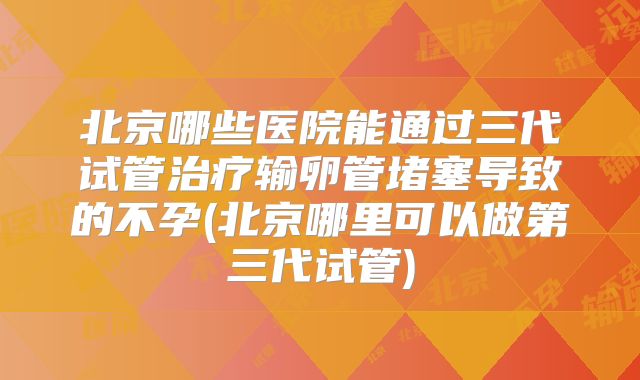 北京哪些医院能通过三代试管治疗输卵管堵塞导致的不孕(北京哪里可以做第三代试管)
