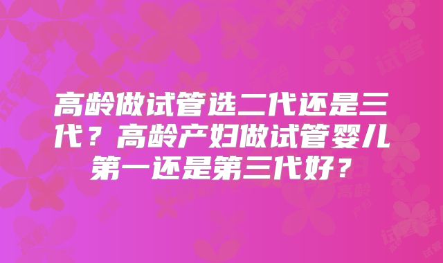 高龄做试管选二代还是三代?高龄产妇做试管婴儿第一还是第三代好?