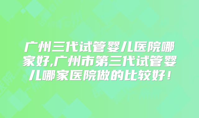 广州三代试管婴儿医院哪家好,广州市第三代试管婴儿哪家医院做的比较好!
